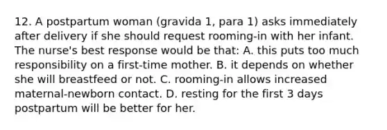 12. A postpartum woman (gravida 1, para 1) asks immediately after delivery if she should request rooming-in with her infant. The nurse's best response would be that: A. this puts too much responsibility on a first-time mother. B. it depends on whether she will breastfeed or not. C. rooming-in allows increased maternal-newborn contact. D. resting for the first 3 days postpartum will be better for her.