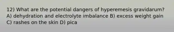 12) What are the potential dangers of hyperemesis gravidarum? A) dehydration and electrolyte imbalance B) excess weight gain C) rashes on the skin D) pica