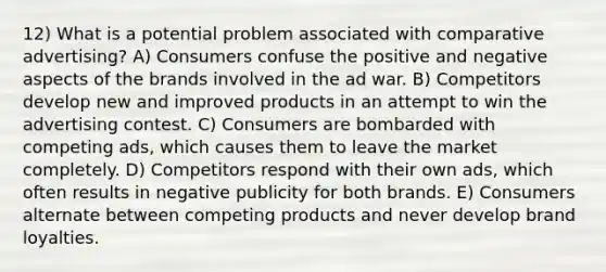 12) What is a potential problem associated with comparative advertising? A) Consumers confuse the positive and negative aspects of the brands involved in the ad war. B) Competitors develop new and improved products in an attempt to win the advertising contest. C) Consumers are bombarded with competing ads, which causes them to leave the market completely. D) Competitors respond with their own ads, which often results in negative publicity for both brands. E) Consumers alternate between competing products and never develop brand loyalties.