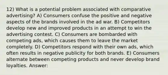 12) What is a potential problem associated with comparative advertising? A) Consumers confuse the positive and negative aspects of the brands involved in the ad war. B) Competitors develop new and improved products in an attempt to win the advertising contest. C) Consumers are bombarded with competing ads, which causes them to leave the market completely. D) Competitors respond with their own ads, which often results in negative publicity for both brands. E) Consumers alternate between competing products and never develop brand loyalties. Answer: