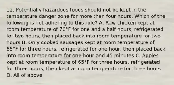 12. Potentially hazardous foods should not be kept in the temperature danger zone for more than four hours. Which of the following is not adhering to this rule? A. Raw chicken kept at room temperature of 70°F for one and a half hours, refrigerated for two hours, then placed back into room temperature for two hours B. Only cooked sausages kept at room temperature of 65°F for three hours, refrigerated for one hour, then placed back into room temperature for one hour and 45 minutes C. Apples kept at room temperature of 65°F for three hours, refrigerated for three hours, then kept at room temperature for three hours D. All of above