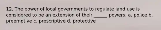 12. The power of local governments to regulate land use is considered to be an extension of their ______ powers. a. police b. preemptive c. prescriptive d. protective