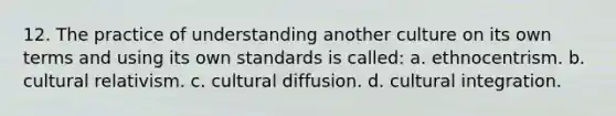 12. The practice of understanding another culture on its own terms and using its own standards is called: a. ethnocentrism. b. cultural relativism. c. cultural diffusion. d. cultural integration.