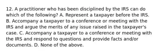 12. A practitioner who has been disciplined by the IRS can do which of the following? A. Represent a taxpayer before the IRS. B. Accompany a taxpayer to a conference or meeting with the IRS and argue the merits of any issue raised in the taxpayer's case. C. Accompany a taxpayer to a conference or meeting with the IRS and respond to questions and provide facts and/or documents. D. None of the above.