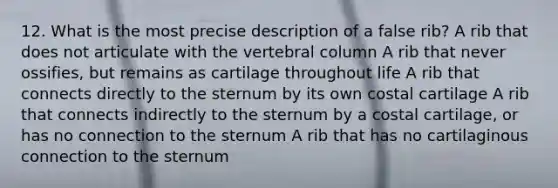 12. What is the most precise description of a false rib? A rib that does not articulate with the <a href='https://www.questionai.com/knowledge/ki4fsP39zf-vertebral-column' class='anchor-knowledge'>vertebral column</a> A rib that never ossifies, but remains as cartilage throughout life A rib that connects directly to the sternum by its own costal cartilage A rib that connects indirectly to the sternum by a costal cartilage, or has no connection to the sternum A rib that has no cartilaginous connection to the sternum