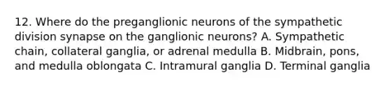 12. Where do the preganglionic neurons of the sympathetic division synapse on the ganglionic neurons? A. Sympathetic chain, collateral ganglia, or adrenal medulla B. Midbrain, pons, and medulla oblongata C. Intramural ganglia D. Terminal ganglia