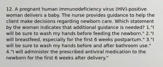 12. A pregnant human immunodeficiency virus (HIV)-positive woman delivers a baby. The nurse provides guidance to help the client make decisions regarding newborn care. Which statement by the woman indicates that additional guidance is needed? 1."I will be sure to wash my hands before feeding the newborn." 2."I will breastfeed, especially for the first 6 weeks postpartum." 3."I will be sure to wash my hands before and after bathroom use." 4."I will administer the prescribed antiviral medication to the newborn for the first 6 weeks after delivery."