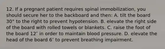 12. If a pregnant patient requires spinal immobilization, you should secure her to the backboard and then: A. tilt the board 30° to the right to prevent hypotension. B. elevate the right side of the board with rolled towels or blankets. C. raise the foot of the board 12″ in order to maintain blood pressure. D. elevate the head of the board 6″ to prevent breathing impairment.