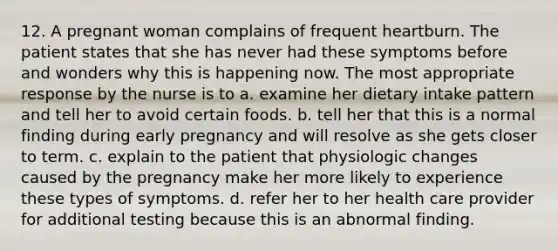 12. A pregnant woman complains of frequent heartburn. The patient states that she has never had these symptoms before and wonders why this is happening now. The most appropriate response by the nurse is to a. examine her dietary intake pattern and tell her to avoid certain foods. b. tell her that this is a normal finding during early pregnancy and will resolve as she gets closer to term. c. explain to the patient that physiologic changes caused by the pregnancy make her more likely to experience these types of symptoms. d. refer her to her health care provider for additional testing because this is an abnormal finding.