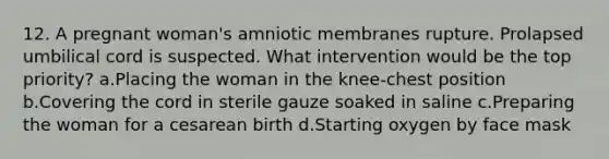 12. A pregnant woman's amniotic membranes rupture. Prolapsed umbilical cord is suspected. What intervention would be the top priority? a.Placing the woman in the knee-chest position b.Covering the cord in sterile gauze soaked in saline c.Preparing the woman for a cesarean birth d.Starting oxygen by face mask