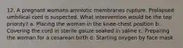 12. A pregnant womans amniotic membranes rupture. Prolapsed umbilical cord is suspected. What intervention would be the top priority? a. Placing the woman in the knee-chest position b. Covering the cord in sterile gauze soaked in saline c. Preparing the woman for a cesarean birth d. Starting oxygen by face mask