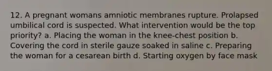 12. A pregnant womans amniotic membranes rupture. Prolapsed umbilical cord is suspected. What intervention would be the top priority? a. Placing the woman in the knee-chest position b. Covering the cord in sterile gauze soaked in saline c. Preparing the woman for a cesarean birth d. Starting oxygen by face mask