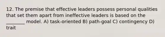 12. The premise that effective leaders possess personal qualities that set them apart from ineffective leaders is based on the ________ model. A) task-oriented B) path-goal C) contingency D) trait