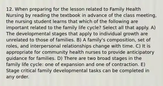 12. When preparing for the lesson related to Family Health Nursing by reading the textbook in advance of the class meeting, the nursing student learns that which of the following are important related to the family life cycle? Select all that apply. A) The developmental stages that apply to individual growth are unrelated to those of families. B) A family's composition, set of roles, and interpersonal relationships change with time. C) It is appropriate for community health nurses to provide anticipatory guidance for families. D) There are two broad stages in the family life cycle: one of expansion and one of contraction. E) Stage critical family developmental tasks can be completed in any order.