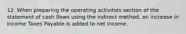 12. When preparing the operating activities section of the statement of cash flows using the indirect method, an increase in Income Taxes Payable is added to net income.