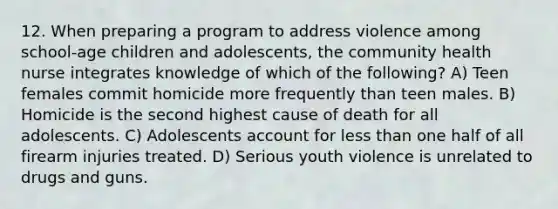 12. When preparing a program to address violence among school-age children and adolescents, the community health nurse integrates knowledge of which of the following? A) Teen females commit homicide more frequently than teen males. B) Homicide is the second highest cause of death for all adolescents. C) Adolescents account for less than one half of all firearm injuries treated. D) Serious youth violence is unrelated to drugs and guns.