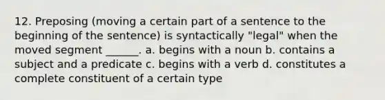 12. Preposing (moving a certain part of a sentence to the beginning of the sentence) is syntactically "legal" when the moved segment ______. a. begins with a noun b. contains a subject and a predicate c. begins with a verb d. constitutes a complete constituent of a certain type