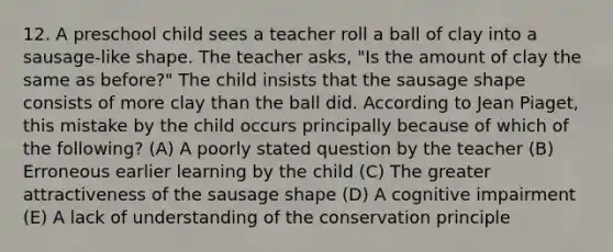 12. A preschool child sees a teacher roll a ball of clay into a sausage-like shape. The teacher asks, "Is the amount of clay the same as before?" The child insists that the sausage shape consists of more clay than the ball did. According to Jean Piaget, this mistake by the child occurs principally because of which of the following? (A) A poorly stated question by the teacher (B) Erroneous earlier learning by the child (C) The greater attractiveness of the sausage shape (D) A cognitive impairment (E) A lack of understanding of the conservation principle