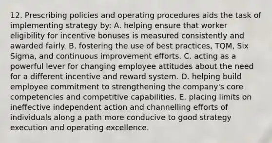 12. Prescribing policies and operating procedures aids the task of implementing strategy by: A. helping ensure that worker eligibility for incentive bonuses is measured consistently and awarded fairly. B. fostering the use of best practices, TQM, Six Sigma, and continuous improvement efforts. C. acting as a powerful lever for changing employee attitudes about the need for a different incentive and reward system. D. helping build employee commitment to strengthening the company's core competencies and competitive capabilities. E. placing limits on ineffective independent action and channelling efforts of individuals along a path more conducive to good strategy execution and operating excellence.