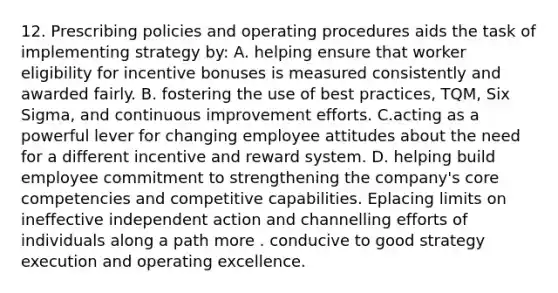 12. Prescribing policies and operating procedures aids the task of implementing strategy by: A. helping ensure that worker eligibility for incentive bonuses is measured consistently and awarded fairly. B. fostering the use of best practices, TQM, Six Sigma, and continuous improvement efforts. C.acting as a powerful lever for changing employee attitudes about the need for a different incentive and reward system. D. helping build employee commitment to strengthening the company's core competencies and competitive capabilities. Eplacing limits on ineffective independent action and channelling efforts of individuals along a path more . conducive to good strategy execution and operating excellence.