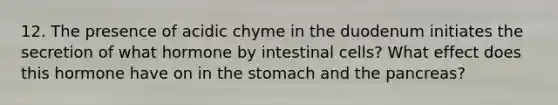 12. The presence of acidic chyme in the duodenum initiates the secretion of what hormone by intestinal cells? What effect does this hormone have on in the stomach and the pancreas?