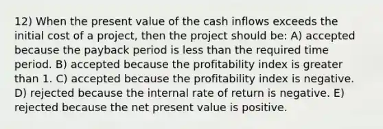 12) When the present value of the cash inflows exceeds the initial cost of a project, then the project should be: A) accepted because the payback period is <a href='https://www.questionai.com/knowledge/k7BtlYpAMX-less-than' class='anchor-knowledge'>less than</a> the required time period. B) accepted because the profitability index is <a href='https://www.questionai.com/knowledge/ktgHnBD4o3-greater-than' class='anchor-knowledge'>greater than</a> 1. C) accepted because the profitability index is negative. D) rejected because the internal rate of return is negative. E) rejected because the net present value is positive.