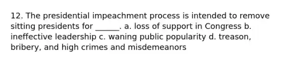 12. The presidential impeachment process is intended to remove sitting presidents for ______. a. loss of support in Congress b. ineffective leadership c. waning public popularity d. treason, bribery, and high crimes and misdemeanors