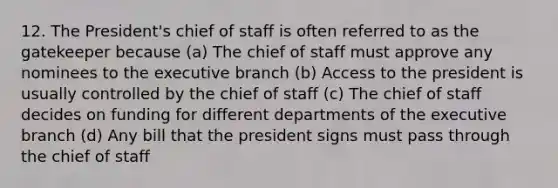 12. The President's chief of staff is often referred to as the gatekeeper because (a) The chief of staff must approve any nominees to <a href='https://www.questionai.com/knowledge/kBllUhZHhd-the-executive-branch' class='anchor-knowledge'>the executive branch</a> (b) Access to the president is usually controlled by the chief of staff (c) The chief of staff decides on funding for different departments of the executive branch (d) Any bill that the president signs must pass through the chief of staff