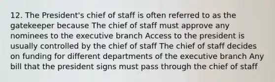 12. The President's chief of staff is often referred to as the gatekeeper because The chief of staff must approve any nominees to the executive branch Access to the president is usually controlled by the chief of staff The chief of staff decides on funding for different departments of the executive branch Any bill that the president signs must pass through the chief of staff