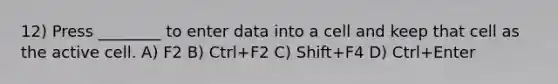 12) Press ________ to enter data into a cell and keep that cell as the active cell. A) F2 B) Ctrl+F2 C) Shift+F4 D) Ctrl+Enter