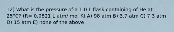 12) What is the pressure of a 1.0 L flask containing of He at 25°C? (R= 0.0821 L atm/ mol K) A) 98 atm B) 3.7 atm C) 7.3 atm D) 15 atm E) none of the above