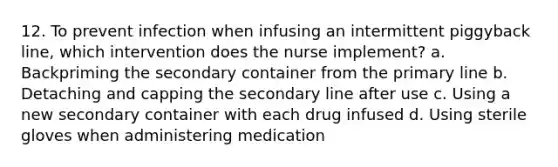 12. To prevent infection when infusing an intermittent piggyback line, which intervention does the nurse implement? a. Backpriming the secondary container from the primary line b. Detaching and capping the secondary line after use c. Using a new secondary container with each drug infused d. Using sterile gloves when administering medication