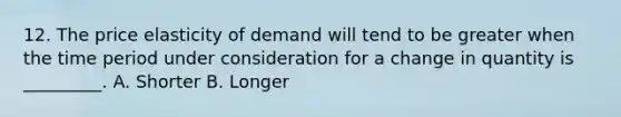 12. The price elasticity of demand will tend to be greater when the time period under consideration for a change in quantity is _________. A. Shorter B. Longer