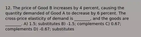 12. The price of Good B increases by 4 percent, causing the quantity demanded of Good A to decrease by 6 percent. The cross-price elasticity of demand is ________, and the goods are ________. A) 1.5; substitutes B) -1.5; complements C) 0.67; complements D) -0.67; substitutes