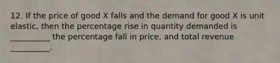 12. If the price of good X falls and the demand for good X is unit elastic, then the percentage rise in quantity demanded is __________ the percentage fall in price, and total revenue __________.