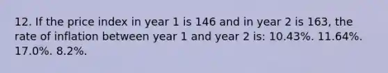 12. If the price index in year 1 is 146 and in year 2 is 163, the rate of inflation between year 1 and year 2 is: 10.43%. 11.64%. 17.0%. 8.2%.