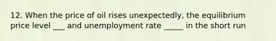 12. When the price of oil rises unexpectedly, the equilibrium price level ___ and unemployment rate _____ in the short run