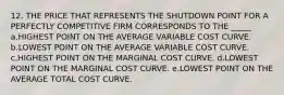 12. THE PRICE THAT REPRESENTS THE SHUTDOWN POINT FOR A PERFECTLY COMPETITIVE FIRM CORRESPONDS TO THE _____ a.HIGHEST POINT ON THE AVERAGE VARIABLE COST CURVE. b.LOWEST POINT ON THE AVERAGE VARIABLE COST CURVE. c.HIGHEST POINT ON THE MARGINAL COST CURVE. d.LOWEST POINT ON THE MARGINAL COST CURVE. e.LOWEST POINT ON THE AVERAGE TOTAL COST CURVE.