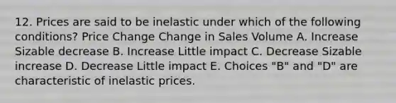 12. Prices are said to be inelastic under which of the following conditions? Price Change Change in Sales Volume A. Increase Sizable decrease B. Increase Little impact C. Decrease Sizable increase D. Decrease Little impact E. Choices "B" and "D" are characteristic of inelastic prices.