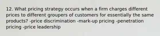 12. What pricing strategy occurs when a firm charges different prices to different groupers of customers for essentially the same products? -price discrimination -mark-up pricing -penetration pricing -price leadership