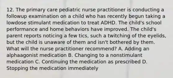 12. The primary care pediatric nurse practitioner is conducting a followup examination on a child who has recently begun taking a lowdose stimulant medication to treat ADHD. The child's school performance and home behaviors have improved. The child's parent reports noticing a few tics, such a twitching of the eyelids, but the child is unaware of them and isn't bothered by them. What will the nurse practitioner recommend? A. Adding an alphaagonist medication B. Changing to a nonstimulant medication C. Continuing the medication as prescribed D. Stopping the medication immediately