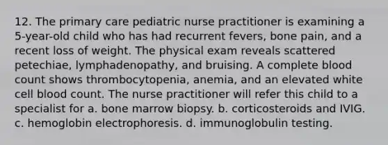 12. The primary care pediatric nurse practitioner is examining a 5-year-old child who has had recurrent fevers, bone pain, and a recent loss of weight. The physical exam reveals scattered petechiae, lymphadenopathy, and bruising. A complete blood count shows thrombocytopenia, anemia, and an elevated white cell blood count. The nurse practitioner will refer this child to a specialist for a. bone marrow biopsy. b. corticosteroids and IVIG. c. hemoglobin electrophoresis. d. immunoglobulin testing.