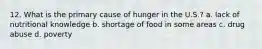 12. What is the primary cause of hunger in the U.S.? a. lack of nutritional knowledge b. shortage of food in some areas c. drug abuse d. poverty