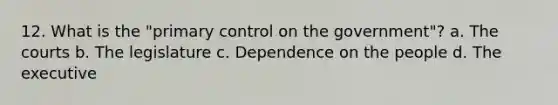 12. What is the "primary control on the government"? a. The courts b. The legislature c. Dependence on the people d. The executive