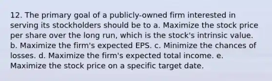 12. The primary goal of a publicly-owned firm interested in serving its stockholders should be to a. Maximize the stock price per share over the long run, which is the stock's intrinsic value. b. Maximize the firm's expected EPS. c. Minimize the chances of losses. d. Maximize the firm's expected total income. e. Maximize the stock price on a specific target date.