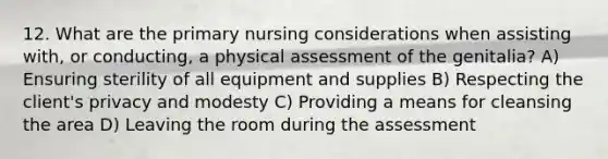 12. What are the primary nursing considerations when assisting with, or conducting, a physical assessment of the genitalia? A) Ensuring sterility of all equipment and supplies B) Respecting the client's privacy and modesty C) Providing a means for cleansing the area D) Leaving the room during the assessment