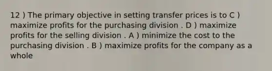 12 ) The primary objective in setting transfer prices is to C ) maximize profits for the purchasing division . D ) maximize profits for the selling division . A ) minimize the cost to the purchasing division . B ) maximize profits for the company as a whole