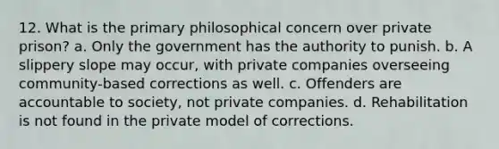 12. What is the primary philosophical concern over private prison? a. Only the government has the authority to punish. b. A slippery slope may occur, with private companies overseeing community-based corrections as well. c. Offenders are accountable to society, not private companies. d. Rehabilitation is not found in the private model of corrections.