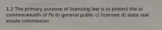 1.2 The primary purpose of licensing law is to protect the a) commonwealth of Pa b) general public c) licensee d) state real estate commission