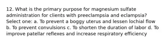 12. What is the primary purpose for magnesium sulfate administration for clients with preeclampsia and eclampsia? Select one: a. To prevent a boggy uterus and lessen lochial flow b. To prevent convulsions c. To shorten the duration of labor d. To improve patellar reflexes and increase respiratory efficiency